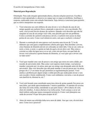 O auxílio de transparências é bem vindo.
Material para Reprodução
Orientação: Para cada situação apresentada abaixo, discuta soluções possíveis. Escolha a
alternativa mais apropriada e a descreva no espaço que se segue ao problema. Justifique a
resposta, explicando como esta solução funcionaria. Seja claro(a) e conciso(a) para permitir
que os outros interpretem sua resposta.
1. Você estaciona seu carro debaixo de uma árvore e vai à direção da casa de um
amigo quando um cachorro bravo, amarrado a uma árvore, vai a sua direção. Por
sorte, você já está fora do alcance do cachorro. Quando você descobre que não há
ninguém na casa de seu amigo você volta, mas percebe que tem um problema.
Como a corrente do cachorro está presa a árvore, o cachorro tem acesso às duas
portas do seu carro. Como você entrará no carro, sem que o cachorro o alcance?
2. Durante a construção de uma represa você encontra uma árvore de 7,5 m de
diâmetro que está quase completamente coberta pela água. Para derrubar a árvore,
cinco bananas de dinamite devem ser colocadas ao redor dela. Uma ao sul, outra ao
norte, a leste, a oeste e a quinta no lado do qual a árvore deve cair. Mas como a
corrente ao redor da água move-se ao sul, a dois nós por hora, em qual lado da
árvore você colocaria a quinta banana de dinamite, se você quer que a árvore caia
no lado norte?
3. Você quer mandar uma vara de pescar a um amigo que mora em outra cidade, por
ocasião do aniversário dele. Mas como você esperou muito tempo, você precisa
mandar o presente por via aérea, para que seu amigo seja alcançado antes do dia do
aniversário. Mas você descobre que não pode mandar a vara de pescar por via aérea,
porque ela é 7,5 cm maior do que permitem as regulamentações postais. Você
analisa o problema por algum tempo e então percebe que ainda pode enviar a vara
sem exceder o limite estabelecido. Como você embalaria e enviaria a vara de pescar
sem danificá-la, diminuí-la, etc.?
4. Você está fazendo uma caminhada numa área cheia de grutas quando fica preso em
uma delas, que mede aproximadamente 3 metros quadrados. As paredes da caverna
são feitas de rocha sólida, estendendo-se por pelo menos 1,80 m abaixo do solo,
cheio de entulhos. A única abertura é na rocha acima. Você começa a cavar um
túnel embora saiba que nunca conseguirá terminá-lo. Como você planejaria sua
saída da caverna? O que faria para escapar de lá?
5. Antes de ontem sua sobrinha tinha nove anos de idade. Ano que vem, ela terá doze
anos. Como isso é possível?
 