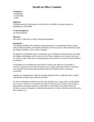 Desafio de Olhos Vendados
Categorias:
- Cooperação
- Criatividade
- União
Objetivos:
Trabalhar questões relacionadas a vencer desafios, trabalho em equipe, quebra de
paradigmas e criatividade.
Nº de Participantes:
até 20 participantes
Material:
Fita crepe e venda para os olhos (uma por participante).
Desenrolar:
O facilitador distribui uma venda para cada participante. Em seguida posiciona o grupo
atrás da linha de partida, previamente demarcada com fita crepe no chão,orientando a todos
que fiquem sentados e com os olhos vendados.
Na sequência o facilitador instrui o grupo para que: "Cada pessoa deverá chegar até a linha
de chegada, delimitada com fita crepe e com os olhos vendados, sem colocar a sola do pé
ou os pés no chão. Além disso, cada participante deverá fazer a travessia de forma diferente
dos demais".
O facilitador avisa também que estará atento à forma como cada um vai proceder a
travessia. Aqueles que estiverem de acordo com as regras serão incentivados a continuar,
caso contrário será avisado para retornarem para trás da linha inicial e recomeçar
novamente.
Aqueles que ultrapassarem a linha de chegada poderão retirar a venda dos olhos e ajudar
verbalmente os demais que estão atravessando.
Ao final o facilitador conduzirá uma discussão dirigida com o grupo sobre as dificuldades
de se vencer o desafio, os sentimentos de cada um na travessia, o incentivo dos colegas, o
planejamento estratégico de grupo e individual, a criatividade na escolha da forma de
travessia, o apoio na chegada, o sentimento de prazer por vencer o desafio ou de tristeza em
não conseguir, etc.
 