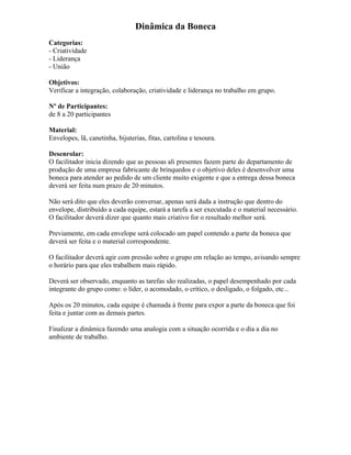 Dinâmica da Boneca
Categorias:
- Criatividade
- Liderança
- União
Objetivos:
Verificar a integração, colaboração, criatividade e liderança no trabalho em grupo.
Nº de Participantes:
de 8 a 20 participantes
Material:
Envelopes, lã, canetinha, bijuterias, fitas, cartolina e tesoura.
Desenrolar:
O facilitador inicia dizendo que as pessoas ali presentes fazem parte do departamento de
produção de uma empresa fabricante de brinquedos e o objetivo deles é desenvolver uma
boneca para atender ao pedido de um cliente muito exigente e que a entrega dessa boneca
deverá ser feita num prazo de 20 minutos.
Não será dito que eles deverão conversar, apenas será dada a instrução que dentro do
envelope, distribuído a cada equipe, estará a tarefa a ser executada e o material necessário.
O facilitador deverá dizer que quanto mais criativo for o resultado melhor será.
Previamente, em cada envelope será colocado um papel contendo a parte da boneca que
deverá ser feita e o material correspondente.
O facilitador deverá agir com pressão sobre o grupo em relação ao tempo, avisando sempre
o horário para que eles trabalhem mais rápido.
Deverá ser observado, enquanto as tarefas são realizadas, o papel desempenhado por cada
integrante do grupo como: o líder, o acomodado, o crítico, o desligado, o folgado, etc...
Após os 20 minutos, cada equipe é chamada à frente para expor a parte da boneca que foi
feita e juntar com as demais partes.
Finalizar a dinâmica fazendo uma analogia com a situação ocorrida e o dia a dia no
ambiente de trabalho.
 