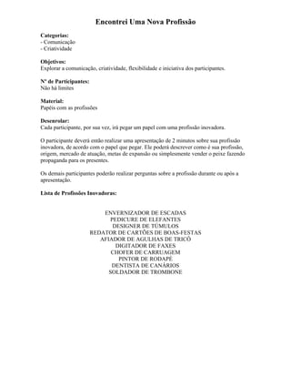 Encontrei Uma Nova Profissão
Categorias:
- Comunicação
- Criatividade
Objetivos:
Explorar a comunicação, criatividade, flexibilidade e iniciativa dos participantes.
Nº de Participantes:
Não há limites
Material:
Papéis com as profissões
Desenrolar:
Cada participante, por sua vez, irá pegar um papel com uma profissão inovadora.
O participante deverá então realizar uma apresentação de 2 minutos sobre sua profissão
inovadora, de acordo com o papel que pegar. Ele poderá descrever como é sua profissão,
origem, mercado de atuação, metas de expansão ou simplesmente vender o peixe fazendo
propaganda para os presentes.
Os demais participantes poderão realizar perguntas sobre a profissão durante ou após a
apresentação.
Lista de Profissões Inovadoras:
ENVERNIZADOR DE ESCADAS
PEDICURE DE ELEFANTES
DESIGNER DE TÚMULOS
REDATOR DE CARTÕES DE BOAS-FESTAS
AFIADOR DE AGULHAS DE TRICÔ
DIGITADOR DE FAXES
CHOFER DE CARRUAGEM
PINTOR DE RODAPÉ
DENTISTA DE CANÁRIOS
SOLDADOR DE TROMBONE
 