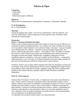 Fábrica de Pipas
Categorias:
- Criatividade
- Liderança
- Poder de persuasão e influência
Objetivos:
Observação de comportamentos: planejamento, cooperação , colaboração, liderança.
Nº de Participantes:
de 8 a 10 participantes
Material:
Varetas de qualquer tipo, sendo: 1 de 51cm de comprimento e 2mm de espessura, 2 de
32cm de comprimento e 2mm de espessura, tesoura, papel de seda, cola branca, linha
utilizada para empinar pipas.
Desenrolar:
Parte I - Um pouco da história das Pipas
Estima-se que a primeira pipa do mundo tenha surgido na China, há cerca de 200 anos a.C.,
criada por um general chamado Han Hsin, com o objetivo de medir a distância de um túnel
a ser escavado no castelo imperial. Com o passar do tempo, estas pipas – logo que surgiram
eram utilizadas para fins militares – tornaram-se uma arte popular naquele país. Aos
poucos, foram levadas para países vizinhos – como Japão e Coréia. No Japão, em meados
do século XI, relatos indicam que as pipas eram empregadas pelos militares para levar
mensagens secretas para aliados. Naquele país, os papagaios adquiriram um forte
significado religioso e ritualístico, como, por exemplo, no Dia do Menino – comemorado,
tradicionalmente, no dia 5 de maio, no formato de koinobori (enormes carpas coloridas de
pano que são hasteadas para simbolizar criaturas fortes e perseverantes).
No Brasil, estima-se que as pipas tenham chegado pelas mãos dos portugueses na época da
colonização. Hoje, elas são conhecidas por diversos nomes, dependendo da região do País:
arraia (Bahia), cafifa e pipa (Rio de Janeiro), papagaio e pipa (São Paulo), pandorga (Rio
Grande do Sul e Santa Catarina), quadrado, tapioca, balde (Nordeste) e maranhão
(Maranhão).
Parte II - Nossa empresa
Empresa Pipas Promoções e Eventos Ltda., é composta por uma equipe especializada em
lazer, cultura, esporte e promoção, realizando eventos especializados em pipas e outros
objetos voadores como aviões em dobradura e bumerangues de papel, ao ar livre e recintos
fechados, por todo o Brasil e exterior. Esses eventos incluem: fantásticas exposições de
pipas artísticas e oficinas de confecção de pipas para crianças e adultos, acompanhada por
monitores especializados na arte de ensinar e educar, no caso todos aprendem a arte de
criar, manusear e fazer seu próprio brinquedo, que podem inclusive serem personalizados
com sua logomarca ou de algum patrocinador.
As exposições são excelentes atrativos para o seu empreendimento.
 