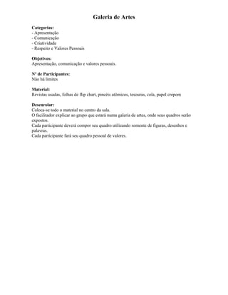 Galeria de Artes
Categorias:
- Apresentação
- Comunicação
- Criatividade
- Respeito e Valores Pessoais
Objetivos:
Apresentação, comunicação e valores pessoais.
Nº de Participantes:
Não há limites
Material:
Revistas usadas, folhas de flip chart, pincéis atômicos, tesouras, cola, papel crepom
Desenrolar:
Coloca-se todo o material no centro da sala.
O facilitador explicar ao grupo que estará numa galeria de artes, onde seus quadros serão
expostos.
Cada participante deverá compor seu quadro utilizando somente de figuras, desenhos e
palavras.
Cada participante fará seu quadro pessoal de valores.
 