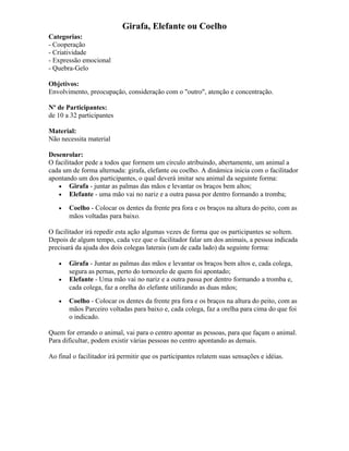 Girafa, Elefante ou Coelho
Categorias:
- Cooperação
- Criatividade
- Expressão emocional
- Quebra-Gelo
Objetivos:
Envolvimento, preocupação, consideração com o "outro", atenção e concentração.
Nº de Participantes:
de 10 a 32 participantes
Material:
Não necessita material
Desenrolar:
O facilitador pede a todos que formem um círculo atribuindo, abertamente, um animal a
cada um de forma alternada: girafa, elefante ou coelho. A dinâmica inicia com o facilitador
apontando um dos participantes, o qual deverá imitar seu animal da seguinte forma:
• Girafa - juntar as palmas das mãos e levantar os braços bem altos;
• Elefante - uma mão vai no nariz e a outra passa por dentro formando a tromba;
• Coelho - Colocar os dentes da frente pra fora e os braços na altura do peito, com as
mãos voltadas para baixo.
O facilitador irá repedir esta ação algumas vezes de forma que os participantes se soltem.
Depois de algum tempo, cada vez que o facilitador falar um dos animais, a pessoa indicada
precisará da ajuda dos dois colegas laterais (um de cada lado) da seguinte forma:
• Girafa - Juntar as palmas das mãos e levantar os braços bem altos e, cada colega,
segura as pernas, perto do tornozelo de quem foi apontado;
• Elefante - Uma mão vai no nariz e a outra passa por dentro formando a tromba e,
cada colega, faz a orelha do elefante utilizando as duas mãos;
• Coelho - Colocar os dentes da frente pra fora e os braços na altura do peito, com as
mãos Parceiro voltadas para baixo e, cada colega, faz a orelha para cima do que foi
o indicado.
Quem for errando o animal, vai para o centro apontar as pessoas, para que façam o animal.
Para dificultar, podem existir várias pessoas no centro apontando as demais.
Ao final o facilitador irá permitir que os participantes relatem suas sensações e idéias.
 