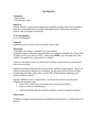 Eu Sou Eu
Categorias:
- Apresentação
- Comunicação verbal
Objetivos:
Revelar aspectos e características pessoais dos membros do grupo, bem como possibilitar a
cada um a oportunidade para um melhor autoconhecimento, conhecimento das outras
pessoas, além de facilitar a desinibição.
Nº de Participantes:
de 8 a 30 participantes
Material:
Equipamento de som (CD, cassete ou similar), papel e lápis.
Desenrolar:
O facilitador deve deixar o ambiente livre e sem cadeiras.
Entregam-se papel e lápis para cada participante. Em seguida o facilitador diz: "Nessa folha
de papel, escreva, lá no alto, EU SOU... e deixe fluir TUDO o que você acha que é. Sem
censura. Esse papel é seu... pode escrever à vontade".
Coloca-se uma música suave, em volume baixo, durante o tempo em que os participantes
estiverem escrevendo.
Quando o facilitador sentir que todos já escreveram, orientará a etapa seguinte: "Agora, nós
vamos nos apresentar: cada pessoa, no momento em que quiser, deverá sair do seu lugar,
circular pela sala e falar e falar sobre o seu EU SOU. Poderá utilizar o papel que está
escrito ou falar livremente".
Quando TODOS tiverem se "apresentado" o facilitador irá promover uma discussão
dirigida com perguntas como:
• Como você se sentiu ao se revelar por inteiro na presença de todos?
• Como você está se sentindo agora?
• Alguém identificou algo que ainda não conhecia a respeito de alguém do grupo?
Observações:
Se destina a qualquer grupo de pessoas, principalmente para favorecer o conhecimento inter
pessoal.
 
