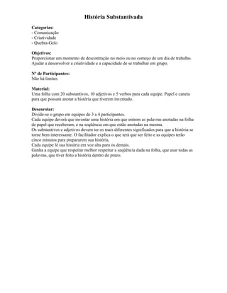 História Substantivada
Categorias:
- Comunicação
- Criatividade
- Quebra-Gelo
Objetivos:
Proporcionar um momento de descontração no meio ou no começo de um dia de trabalho.
Ajudar a desenvolver a criatividade e a capacidade de se trabalhar em grupo.
Nº de Participantes:
Não há limites
Material:
Uma folha com 20 substantivos, 10 adjetivos e 5 verbos para cada equipe. Papel e caneta
para que possam anotar a história que tiverem inventado.
Desenrolar:
Divide-se o grupo em equipes de 3 a 4 participantes.
Cada equipe deverá que inventar uma história em que entrem as palavras anotadas na folha
de papel que receberam, e na seqüência em que estão anotadas na mesma.
Os substantivos e adjetivos devem ter os mais diferentes significados para que a história se
torne bem interessante. O facilitador explica o que terá que ser feito e as equipes terão
cinco minutos para prepararem sua história.
Cada equipe lê sua história em voz alta para os demais.
Ganha a equipe que respeitar melhor respeitar a seqüência dada na folha, que usar todas as
palavras, que tiver feito a história dentro do prazo.
 