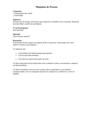 Máquinas de Pessoas
Categorias:
- Comunicação não verbal
- Criatividade
Objetivos:
Perceber que há sempre uma forma interessante de se trabalhar com o inusitado. Despertar
da criatividade e quebra de paradigmas.
Nº de Participantes:
Não há limites
Material:
Não necessita material
Desenrolar:
O facilitador divide o grupo em equipes de 08 a 10 pessoas. Cada equipe terá como
objetivo construir uma máquina.
As máquinas são:
• Uma banheira de hidromassagem para girafas;
• Um lava-jato para elefantes;
• Um chuveiro especial para gatos do mato.
Ao final cada grupo deverá representar com os próprios corpos e movimentos a máquina
em funcionamento.
Ao final o facilitador conversa com o grupo sobre a experiência e seus desafios,
correlacionando com as concepções de possível e impossível, o habitual e o novo no
trabalho.
 