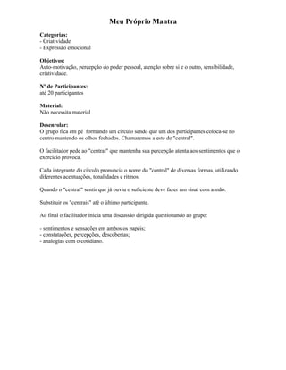 Meu Próprio Mantra
Categorias:
- Criatividade
- Expressão emocional
Objetivos:
Auto-motivação, percepção do poder pessoal, atenção sobre si e o outro, sensibilidade,
criatividade.
Nº de Participantes:
até 20 participantes
Material:
Não necessita material
Desenrolar:
O grupo fica em pé formando um círculo sendo que um dos participantes coloca-se no
centro mantendo os olhos fechados. Chamaremos a este de "central".
O facilitador pede ao "central" que mantenha sua percepção atenta aos sentimentos que o
exercício provoca.
Cada integrante do círculo pronuncia o nome do "central" de diversas formas, utilizando
diferentes acentuações, tonalidades e ritmos.
Quando o "central" sentir que já ouviu o suficiente deve fazer um sinal com a mão.
Substituir os "centrais" até o último participante.
Ao final o facilitador inicia uma discussão dirigida questionando ao grupo:
- sentimentos e sensações em ambos os papéis;
- constatações, percepções, descobertas;
- analogias com o cotidiano.
 