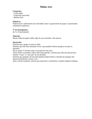 Minha Arte
Categorias:
- Criatividade
- Expressão emocional
- Quebra-Gelo
Objetivos:
Proporcionar o afloramento da criatividade, fazer o aquecimento do grupo e experimentar
sentimentos autênticos.
Nº de Participantes:
de 3 a 10 participantes
Material:
Muitas folhas de papel sulfite, lápis de cera coloridos e fita adesiva.
Desenrolar:
Solicitar que o grupo se sente no chão.
Informar que irão fazer desenhos livres e que poderão utilizar qualquer cor para os
desenhos.
Dar ao grupo 15 minutos para a execução de suas artes.
Afixar todos os desenhos, lado a lado numa parede e solicitar que cada uma das pessoas
informe "o que" e o "por que" de seu desenho.
Informar que qualquer um dos participantes poderá alterar o desenho de qualquer dos
demais participantes, menos o seu.
Após a tarefa cumprida, solicitar que expressem o sentimento a respeito daquela mudança.
 