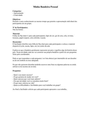 Minha Bandeira Pessoal
Categorias:
- Apresentação
- Criatividade
Objetivos:
Permitir o auto-conhecimento ao mesmo tempo que permite a apresentação individual dos
participantes de um grupo.
Nº de Participantes:
Não há limites
Material:
Folhas de flip chart (1 para cada participante), lápis de cor, giz de cera, cola, revistas,
tesouras, papel crepom, cola colorida e sucata.
Desenrolar:
O facilitador distribui uma folha de flip chart para cada participante e coloca o material
disponível (cola, sucata, lápis, etc) no centro da sala.
Explica-se que a bandeira geralmente representa um país e significa algo da história desse
país. Nesta atividade cada um vai construir sua própria bandeira a partir de seis perguntas
feitas pelo coordenador.
Pede-se que respondam a cada pergunta ( ver lista abaixo) por intermédio de um desenho
ou de um símbolo na área adequada.
Os que não quiserem desenhar poderão escrever uma frase ou algumas palavras ou ainda
utilizar-se de recortes de revistas.
Perguntas:
- Qual o seu maior sucesso?
- O que gostaria de mudar em você?
- Qual a pessoa que você mais admira?
- Em que atividade você se considera muito bom?
- O que mais valoriza na vida?
- Quais as dificuldades e facilidades para você trabalhar em grupo?
Ao final o facilitador solicita que cada participante apresente o seu trabalho.
 
