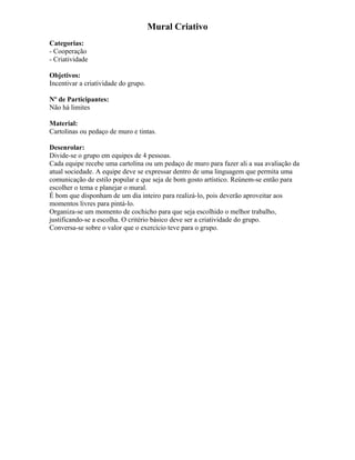 Mural Criativo
Categorias:
- Cooperação
- Criatividade
Objetivos:
Incentivar a criatividade do grupo.
Nº de Participantes:
Não há limites
Material:
Cartolinas ou pedaço de muro e tintas.
Desenrolar:
Divide-se o grupo em equipes de 4 pessoas.
Cada equipe recebe uma cartolina ou um pedaço de muro para fazer ali a sua avaliação da
atual sociedade. A equipe deve se expressar dentro de uma linguagem que permita uma
comunicação de estilo popular e que seja de bom gosto artístico. Reúnem-se então para
escolher o tema e planejar o mural.
É bom que disponham de um dia inteiro para realizá-lo, pois deverão aproveitar aos
momentos livres para pintá-lo.
Organiza-se um momento de cochicho para que seja escolhido o melhor trabalho,
justificando-se a escolha. O critério básico deve ser a criatividade do grupo.
Conversa-se sobre o valor que o exercício teve para o grupo.
 