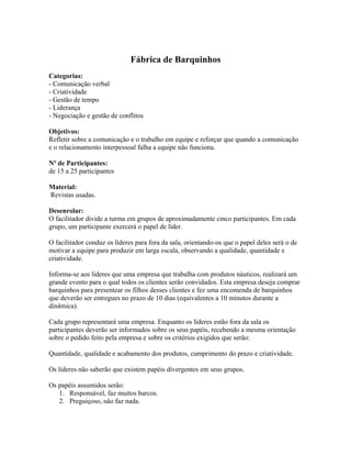 Fábrica de Barquinhos
Categorias:
- Comunicação verbal
- Criatividade
- Gestão de tempo
- Liderança
- Negociação e gestão de conflitos
Objetivos:
Refletir sobre a comunicação e o trabalho em equipe e reforçar que quando a comunicação
e o relacionamento interpessoal falha a equipe não funciona.
Nº de Participantes:
de 15 a 25 participantes
Material:
Revistas usadas.
Desenrolar:
O facilitador divide a turma em grupos de aproximadamente cinco participantes. Em cada
grupo, um participante exercerá o papel de líder.
O facilitador conduz os líderes para fora da sala, orientando-os que o papel deles será o de
motivar a equipe para produzir em larga escala, observando a qualidade, quantidade e
criatividade.
Informa-se aos líderes que uma empresa que trabalha com produtos náuticos, realizará um
grande evento para o qual todos os clientes serão convidados. Esta empresa deseja comprar
barquinhos para presentear os filhos desses clientes e fez uma encomenda de barquinhos
que deverão ser entregues no prazo de 10 dias (equivalentes a 10 minutos durante a
dinâmica).
Cada grupo representará uma empresa. Enquanto os líderes estão fora da sala os
participantes deverão ser informados sobre os seus papéis, recebendo a mesma orientação
sobre o pedido feito pela empresa e sobre os critérios exigidos que serão:
Quantidade, qualidade e acabamento dos produtos, cumprimento do prazo e criatividade.
Os líderes não saberão que existem papéis divergentes em seus grupos.
Os papéis assumidos serão:
1. Responsável, faz muitos barcos.
2. Preguiçoso, não faz nada.
 