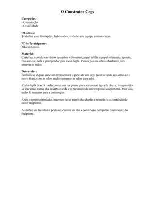 O Construtor Cego
Categorias:
- Cooperação
- Criatividade
Objetivos:
Trabalhar com limitações, habilidades, trabalho em equipe, comunicação.
Nº de Participantes:
Não há limites
Material:
Cartolina, cortada em vários tamanhos e formatos, papel sulfite e papel–alumínio, tesoura,
fita adesiva, cola e grampeador para cada dupla. Venda para os olhos e barbante para
amarrar as mãos.
Desenrolar:
Formam-se duplas onde um representará o papel de um cego (com a venda nos olhos) e o
outro ficará com as mãos atadas (amarrar as mãos para trás).
Cada dupla deverá confeccionar um recipiente para armazenar água da chuva, imaginando-
se que estão numa ilha deserta e árida e o prenúncio de um temporal se aproxima. Para isso,
terão 15 minutos para a construção.
Após o tempo estipulado, invertem-se os papéis das duplas e reinicia-se a confecção de
outro recipiente.
A critério do facilitador pode-se permitir ou não a construção completa (finalização) do
recipiente.
 