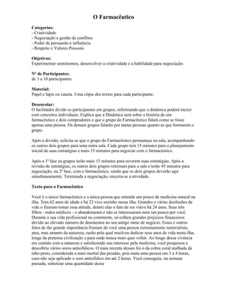 O Farmacêutico
Categorias:
- Criatividade
- Negociação e gestão de conflitos
- Poder de persuasão e influência
- Respeito e Valores Pessoais
Objetivos:
Experimentar sentimentos, desenvolver a criatividade e a habilidade para negociação.
Nº de Participantes:
de 3 a 10 participantes
Material:
Papel e lápis ou caneta. Uma cópia dos textos para cada participante.
Desenrolar:
O facilitador divide os participantes em grupos, informando que a dinâmica poderá mexer
com conceitos individuais. Explica que a Dinâmica será sobre a história de um
farmacêutico e dois compradores e que o grupo do Farmacêutico falará como se fosse
apenas uma pessoa. Os demais grupos falarão por tantas pessoas quanto as que formarem o
grupo.
Após a divisão, solicita-se que o grupo do Farmacêutico permaneça na sala, acompanhando
os outros dois grupos para uma outra sala. Cada grupo terá 15 minutos para o planejamento
inicial de suas estratégias e mais 15 minutos para negociar com o farmacêutico.
Após a 1ª fase os grupos terão mais 15 minutos para reverem suas estratégias. Após a
revisão de estratégias, os outros dois grupos retornam para a sala e terão 45 minutos para
negociação, na 2ª fase, com o farmacêutico, sendo que os dois grupos deverão agir
simultaneamente. Terminada a negociação, encerra-se a atividade.
Texto para o Farmacêutico
Você é o único farmacêutico e a única pessoa que entende um pouco de medicina natural na
ilha. Tem 62 anos de idade e há 22 vive sozinho nessa ilha. Grandes e várias desilusões da
vida o fizeram tomar essa atitude, dentre elas o fato de ser viúvo há 24 anos. Seus três
filhos - todos médicos - o abandonaram e não se interessaram nem um pouco por você.
Durante a sua vida profissional no continente, só colheu grandes prejuízos financeiros
devido ao elevado número de desonestos no seu antigo ramo de negócio. Esses e outros
fatos de tão grande importância fizeram de você uma pessoa extremamente materialista,
ateu, mas amante da natureza, razão pela qual resolveu dedicar seus anos de vida nesta ilha,
longe da pretensa civilização e para onde nunca mais quer voltar. Ao longo dessa vivência
em contato com a natureza e satisfazendo seu interesse pela medicina, você pesquisou e
descobriu vários soros antiofídicos. O mais recente desses foi o da cobra coral malhada de
rabo preto, considerada a mais mortal das picadas, pois mata uma pessoa em 3 a 4 horas,
caso não seja aplicado o soro antiofídico em até 2 horas. Você conseguiu, na semana
passada, sintetizar uma quantidade desse
 
