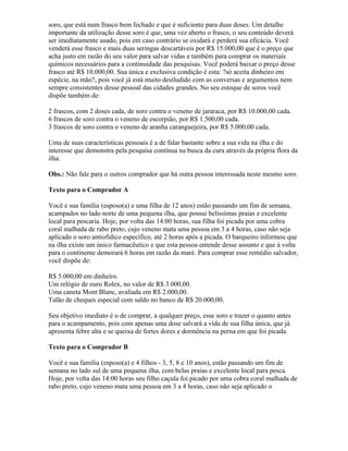soro, que está num frasco bem fechado e que é suficiente para duas doses. Um detalhe
importante da utilização desse soro é que, uma vez aberto o frasco, o seu conteúdo deverá
ser imediatamente usado, pois em caso contrário se oxidará e perderá sua eficácia. Você
venderá esse frasco e mais duas seringas descartáveis por R$ 15.000,00 que é o preço que
acha justo em razão do seu valor para salvar vidas e também para comprar os materiais
químicos necessários para a continuidade das pesquisas. Você poderá baixar o preço desse
frasco até R$ 10.000,00. Sua única e exclusiva condição é esta: ?só aceita dinheiro em
espécie, na mão?, pois você já está muito desiludido com as conversas e argumentos nem
sempre consistentes desse pessoal das cidades grandes. No seu estoque de soros você
dispõe também de:
2 frascos, com 2 doses cada, de soro contra o veneno de jararaca, por R$ 10.000,00 cada.
6 frascos de soro contra o veneno de escorpião, por R$ 1.500,00 cada.
3 frascos de soro contra o veneno de aranha caranguejeira, por R$ 5.000,00 cada.
Uma de suas características pessoais é a de falar bastante sobre a sua vida na ilha e do
interesse que demonstra pela pesquisa contínua na busca da cura através da própria flora da
ilha.
Obs.: Não fale para o outros comprador que há outra pessoa interessada neste mesmo soro.
Texto para o Comprador A
Você e sua família (esposo(a) e uma filha de 12 anos) estão passando um fim de semana,
acampados no lado norte de uma pequena ilha, que possui belíssimas praias e excelente
local para pescaria. Hoje, por volta das 14:00 horas, sua filha foi picada por uma cobra
coral malhada de rabo preto, cujo veneno mata uma pessoa em 3 a 4 horas, caso não seja
aplicado o soro antiofídico específico, até 2 horas após a picada. O barqueiro informou que
na ilha existe um único farmacêutico e que esta pessoa entende desse assunto e que à volta
para o continente demorará 6 horas em razão da maré. Para comprar esse remédio salvador,
você dispõe de:
R$ 5.000,00 em dinheiro.
Um relógio de ouro Rolex, no valor de R$ 3.000,00.
Uma caneta Mont Blanc, avaliada em R$ 2.000,00.
Talão de cheques especial com saldo no banco de R$ 20.000,00.
Seu objetivo imediato é o de comprar, a qualquer preço, esse soro e trazer o quanto antes
para o acampamento, pois com apenas uma dose salvará a vida de sua filha única, que já
apresenta febre alta e se queixa de fortes dores e dormência na perna em que foi picada.
Texto para o Comprador B
Você e sua família (esposo(a) e 4 filhos - 3, 5, 8 e 10 anos), estão passando um fim de
semana no lado sul de uma pequena ilha, com belas praias e excelente local para pesca.
Hoje, por volta das 14:00 horas seu filho caçula foi picado por uma cobra coral malhada de
rabo preto, cujo veneno mata uma pessoa em 3 a 4 horas, caso não seja aplicado o
 