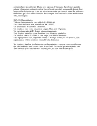 soro antiofídico específico até 2 horas após a picada. O barqueiro lhe informou que não
adianta voltar para o continente, pois a viagem levará cerca de 6 horas devido à maré. Esse
barqueiro lhe informou que existe um único farmacêutico que cuida da saúde dos habitantes
dessa ilha e que talvez tenha o remédio. Para comprar esse soro que irá salvar a vida de seu
filho, você dispõe:
R$ 7.500,00 em dinheiro.
Talão de cheques especial com saldo de R$ 10.000,00.
Uma caneta Parker de ouro, avaliada em R$ 3.000,00.
Um apartamento de cobertura à beira mar.
Um cordão de ouro com a imagem da Virgem Maria com 60 gramas.
Um carro importado AUDI do ano, totalmente equipado.
Uma farmácia no melhor ponto da cidade, com 80 metros quadrados.
Um revólver TAURUS calibre 38 cano longo, com 6 balas no tambor.
Uma espingarda de caça, importada, calibre 22 de longo alcance, de alta precisão, com
capacidade de 12 tiros contínuos e mais 50 balas de reserva.
Seu objetivo é localizar imediatamente esse farmacêutico e comprar esse soro milagroso
que com uma única dose salvará a vida de seu filho. Você notou que a criança está com
febre alta e se queixa de dormência e dor no peito, no local onde a cobra picou.
 