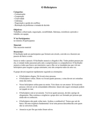 O Helicóptero
Categorias:
- Comunicação
- Cooperação
- Criatividade
- Liderança
- Negociação e gestão de conflitos
- Resolução de problemas e tomada de decisão
Objetivos:
Trabalhar a observação, negociação, sociabilidade, liderança, resistência a pressão e
trabalho em equipe.
Nº de Participantes:
no mínimo 20 participantes
Material:
Não necessita material
Desenrolar:
O facilitador pede aos participantes que formem um círculo, convido-os a fazerem um
passeio de barco a remo.
Inicia-se então o passeio. O facilitador anuncia a chegada à ilha. Todos podem passear por
ela, à vontade (todos passeiam pela sala e cumprimentam os companheiros). O facilitador
anuncia a todos que houve um maremoto e que a ilha vai se inundada mas que virá um
helicóptero para resgatar o grupo entretanto, este não comporta todos de uma vez.
O grupo deverá organizar rapidamente seguindo as orientações:
• O helicóptero chegou. Ele levará cinco pessoas.
• O helicóptero voltou. Desta vez levará quatro pessoas, e estas devem ser estranhas
umas das outras.
• Nosso helicóptero sofreu pane no motor. Veio desta vez um menor. Só levará três
pessoas e devem ser de comunidades diferentes. Quem não seguir orientação poderá
ser jogado no mar.
• O helicóptero está aí novamente. Vai levar quatro pessoas, devido o perigo de
afogamento. Mas continua a exigência o grupo deve ser formado por pessoas que
ainda não se conhecem.
• O helicóptero não pode voltar mais. Acabou o combustível. Temos que sair de
barco. Há uma exigência fundamental: levar uma pessoa desconhecida com quem
não se conversou ainda.
• Anuncia-se por fim que todos foram salvos.
 