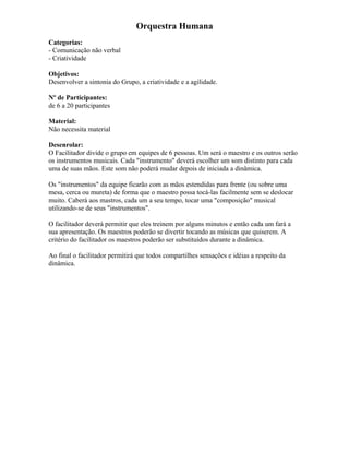 Orquestra Humana
Categorias:
- Comunicação não verbal
- Criatividade
Objetivos:
Desenvolver a sintonia do Grupo, a criatividade e a agilidade.
Nº de Participantes:
de 6 a 20 participantes
Material:
Não necessita material
Desenrolar:
O Facilitador divide o grupo em equipes de 6 pessoas. Um será o maestro e os outros serão
os instrumentos musicais. Cada "instrumento" deverá escolher um som distinto para cada
uma de suas mãos. Este som não poderá mudar depois de iniciada a dinâmica.
Os "instrumentos" da equipe ficarão com as mãos estendidas para frente (ou sobre uma
mesa, cerca ou mureta) de forma que o maestro possa tocá-las facilmente sem se deslocar
muito. Caberá aos mastros, cada um a seu tempo, tocar uma "composição" musical
utilizando-se de seus "instrumentos".
O facilitador deverá permitir que eles treinem por alguns minutos e então cada um fará a
sua apresentação. Os maestros poderão se divertir tocando as músicas que quiserem. A
critério do facilitador os maestros poderão ser substituídos durante a dinâmica.
Ao final o facilitador permitirá que todos compartilhes sensações e idéias a respeito da
dinâmica.
 
