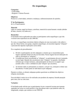 Os Arqueólogos
Categorias:
- Criatividade
- Respeito e Valores Pessoais
Objetivos:
Promover a criatividade, estímulo a mudanças, redimensionamento de opiniões.
Nº de Participantes:
de 6 a 20 participantes
Material:
Lápis ou canetas, papel em branco, cartolinas, material de sucata bastante variado (abridor
de latas, cinzeiro, cd, botão etc.).
Desenrolar:
O facilitador inicia explicando que todos os participantes serão arqueólogos e que irão
vivenciar uma experiência no ano 3000 DC.
Às vezes, os arqueólogos encontram objetos relíquias em suas escavações e não sabem o
que são. Dessa forma, esse grupo, enquanto arqueólogos, irá encontrar algumas "relíquias"
e precisará dar algumas explicações acerca delas.
Eis a sequência de procedimentos:
a. Dividir os participantes em três subgrupos e orientar que se encaminhem para
lugares separados dentro da sala (ou fora dela). Nesses lugares haverá indicações de
onde se encontram as "relíquias";
b. À medida que forem encontrando as "relíquias", os participantes devem ir juntando-
as num lugar. Quando não encontrarem mais "relíquias" ou quando o facilitador
informar que o tempo terminou, cada participante irá descrever no papel o que
acredita sobre o valor e utilidade de cada "relíquia" que encontrou;
c. Ao término todos os participantes se reúnem e, um por vez, começam a relatar suas
descobertas. O relato pode ser individual ou por subgrupo;
Durante os relatos, os demais subgrupos podem questionar as utilidade dos objetivos
relíquias encontrados.
Essa atividade é muito rica se for realizada com produtos da empresa, fazendo projeção
para cinco, dez ou vinte anos.
Variações:
O facilitador pode solicitar que os participantes levem o material (sucatas previamente
separadas em caixas ou como preferir) e que descubram tudo o que puderem sobre ele,
imaginando, sempre, que estamos no ano 3000 DC.
 