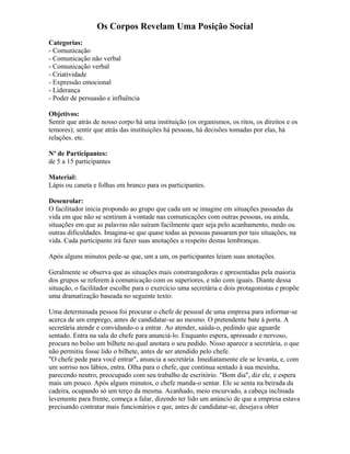 Os Corpos Revelam Uma Posição Social
Categorias:
- Comunicação
- Comunicação não verbal
- Comunicação verbal
- Criatividade
- Expressão emocional
- Liderança
- Poder de persuasão e influência
Objetivos:
Sentir que atrás de nosso corpo há uma instituição (os organismos, os ritos, os direitos e os
temores); sentir que atrás das instituições há pessoas, há decisões tomadas por elas, há
relações. etc.
Nº de Participantes:
de 5 a 15 participantes
Material:
Lápis ou caneta e folhas em branco para os participantes.
Desenrolar:
O facilitador inicia propondo ao grupo que cada um se imagine em situações passadas da
vida em que não se sentiram à vontade nas comunicações com outras pessoas, ou ainda,
situações em que as palavras não saíram facilmente quer seja pelo acanhamento, medo ou
outras dificuldades. Imagina-se que quase todas as pessoas passaram por tais situações, na
vida. Cada participante irá fazer suas anotações a respeito destas lembranças.
Após alguns minutos pede-se que, um a um, os participantes leiam suas anotações.
Geralmente se observa que as situações mais constrangedoras e apresentadas pela maioria
dos grupos se referem à comunicação com os superiores, e não com iguais. Diante dessa
situação, o facilitador escolhe para o exercício uma secretária e dois protagonistas e propõe
uma dramatização baseada no seguinte texto:
Uma determinada pessoa foi procurar o chefe de pessoal de uma empresa para informar-se
acerca de um emprego, antes de candidatar-se ao mesmo. O pretendente bate à porta. A
secretária atende e convidando-o a entrar. Ao atender, saúda-o, pedindo que aguarde
sentado. Entra na sala do chefe para anunciá-lo. Enquanto espera, apressado e nervoso,
procura no bolso um bilhete no qual anotara o seu pedido. Nisso aparece a secretária, o que
não permitiu fosse lido o bilhete, antes de ser atendido pelo chefe.
"O chefe pede para você entrar", anuncia a secretária. Imediatamente ele se levanta, e, com
um sorriso nos lábios, entra. Olha para o chefe, que continua sentado à sua mesinha,
parecendo neutro, preocupado com seu trabalho de escritório. "Bom dia", diz ele, e espera
mais um pouco. Após alguns minutos, o chefe manda-o sentar. Ele se senta na beirada da
cadeira, ocupando só um terço da mesma. Acanhado, meio encurvado, a cabeça inclinada
levemente para frente, começa a falar, dizendo ter lido um anúncio de que a empresa estava
precisando contratar mais funcionários e que, antes de candidatar-se, desejava obter
 