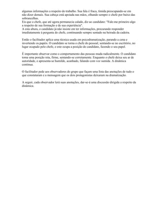 algumas informações a respeito do trabalho. Sua fala é fraca, tímida preocupando-se em
não dizer demais. Sua cabeça está apoiada nas mãos, olhando sempre o chefe por baixo das
sobrancelhas.
Eis que o chefe, que até agora permanecia calado, diz ao candidato: "Fale-me primeiro algo
a respeito de sua formação e de sua experiência".
A esta altura, o candidato já não insiste em ter informações, procurando responder
imediatamente à pergunta do chefe, continuando sempre sentado na beirada da cadeira.
Então o facilitador aplica uma técnica usada em psicodramatização, parando a cena e
invertendo os papéis. O candidato se torna o chefe do pessoal, sentando-se no escritório, no
lugar ocupado pelo chefe, e este ocupa a posição do candidato, fazendo o seu papel.
É importante observar como o comportamento das pessoas muda radicalmente. O candidato
toma uma posição reta, firme, sentando-se corretamente. Enquanto o chefe deixa seu ar de
autoridade, e apresenta-se humilde, acanhado, falando com voz sumida. A dinâmica
continua.
O facilitador pede aos observadores do grupo que façam uma lista das anotações de tudo o
que constataram e a mensagem que os dois protagonistas deixaram na dramatização.
A seguir, cada observador lerá suas anotações, dar-se-á uma discussão dirigida a respeito da
dinâmica.
 
