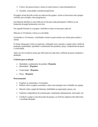 3. Critico, faz poucos barcos, critica os outros barcos e tenta desmanchá-los.
4. Gozador, conta piadas e produz pouquíssimo.
Os papéis acima deverão existir em cada um dos grupos. Assim se houverem cinco grupos
existirão, por exemplo, cinco preguiçosos.
Inicialmente distribui-se uma folha de revista para cada participante e fabrica-se um
barquinho de papel juntamente com eles.
Em seguida formam-se os grupos e distribuí-se duas revistas para cada um.
Marcam-se 10 minutos e inicia-se a atividade.
Concluídos os 10 minutos, o facilitador orienta-os para montar sua vitrine para receber o
cliente.
O cliente chega para visitar as empresas e dialogará com o gerente e equipe sobre a linha de
produção (quantidade), qualidade e acabamento dos produtos, preço, cumprimento do prazo
e criatividade.
Após isso ele revelará as notas que obtiveram em cada item e definirá de quem comprará a
produção.
Critérios para avaliação
• Qualidade e acabamento do produto: 30 pontos
• Quantidade: 20 pontos
• Criatividade: 20 pontos
• Prazo: 30 pontos
Processamento
• Explorar os sentimentos vivenciados;
• Refletir sobre os papéis assumidos e fazer uma analogia com o trabalho em equipe;
• Discutir sobre o papel da liderança, habilidade na negociação, preços, etc;
• Explorar a importância da comunicação, cooperação, planejamento, motivação, etc;
• Conduzir o grupo a uma discussão do porque a as fictícias empresas não obtiveram
o resultado desejado.
 
