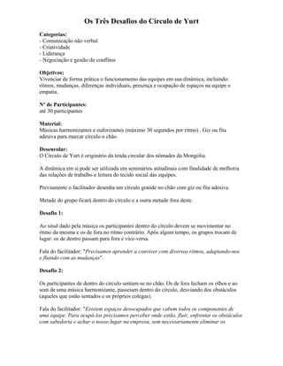 Os Três Desafios do Círculo de Yurt
Categorias:
- Comunicação não verbal
- Criatividade
- Liderança
- Negociação e gestão de conflitos
Objetivos:
Vivenciar de forma prática o funcionamento das equipes em sua dinâmica, incluindo:
ritmos, mudanças, diferenças individuais, presença e ocupação de espaços na equipe e
empatia.
Nº de Participantes:
até 30 participantes
Material:
Músicas harmonizantes e euforizantes (máximo 30 segundos por ritmo) . Giz ou fita
adesiva para marcar círculo o chão.
Desenrolar:
O Círculo de Yurt é originário da tenda circular dos nômades da Mongólia.
A dinâmica em si pode ser utilizada em seminários atitudinais com finalidade de melhoria
das relações de trabalho e leitura do tecido social das equipes.
Previamente o facilitador desenha um círculo grande no chão com giz ou fita adesiva.
Metade do grupo ficará dentro do círculo e a outra metade fora deste.
Desafio 1:
Ao sinal dado pela música os participantes dentro do círculo devem se movimentar no
ritmo da mesma e os de fora no ritmo contrário. Após algum tempo, os grupos trocam de
lugar: os de dentro passam para fora e vice-versa.
Fala do facilitador: "Precisamos aprender a conviver com diversos ritmos, adaptando-nos
e fluindo com as mudanças".
Desafio 2:
Os participantes de dentro do círculo sentam-se no chão. Os de fora fecham os olhos e ao
som de uma música harmonizante, passeiam dentro do círculo, desviando dos obstáculos
(aqueles que estão sentados e os próprios colegas).
Fala do facilitador: "Existem espaços desocupados que cabem todos os componentes de
uma equipe. Para ocupá-los precisamos perceber onde estão, fluir, enfrentar os obstáculos
com sabedoria e achar o nosso lugar na empresa, sem necessariamente eliminar os
 