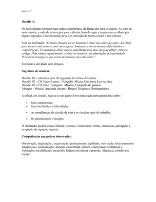 outros."
Desafio 3:
Os participantes formam duas rodas concêntricas, de frente uns para os outros. Ao som de
uma música, a roda de dentro gira para a direita, bem devagar e as pessoas se olham por
alguns segundos. Este momento deve ser realizado de forma solene e em silêncio
Fala do facilitador: "O maior desafio do ser humano é olhar nos olhos do outro. Ao olhar
para o outro nos vemos como seres iguais, humanos, com as mesmas dificuldades e
competências. Costumamos olhar para o semelhante com dois tipos de olhar: crítica e
cobiça. Hoje vamos experimentar o olhar do respeito, da admiração, a fraternidade.
Procurem enxergar o que existe de humano em cada olhar."
Terminar a atividade com abraços.
Sugestões de músicas:
Desafio 01 - coletânea com 30 segundos de ritmos diferentes.
Desafio 02 - CD Blade Runner - Vangelis. Música One more kiss me dear
Desafio 03 - CD 1492 - Vangelis . Música: Conquista do paraíso.
Abraços - Música: Amizade sincera - Renato Teixeira e Dominguinhos.
Ao final, em círculo, realiza-se um painel livre onde cada participante fala sobre:
• Seus sentimentos;
• Suas facilidades e dificuldades;
• As semelhanças do círculo de yurt e os círculos reais do trabalho;
• Os aprendizados e insights.
O facilitador poderá ainda reforçar os temas vivenciados: ritmos, mudanças, percepção e
ocupação de espaços, empatia.
Competências que podem observadas:
Observação, negociação , organização, planejamento, agilidade, motivação, relacionamento
interpessoal, comunicação, atenção concentrada, humor, criatividade, resistência a
frustração, sociabilidade, raciocínio lógico, resistência a pressão, liderança, trabalho em
equipe.
 
