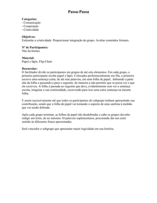 Passa-Passa
Categorias:
- Comunicação
- Cooperação
- Criatividade
Objetivos:
Estimular a criatividade. Proporcionar integração do grupo. Avaliar conteúdos formais.
Nº de Participantes:
Não há limites
Material:
Papel e lápis, Flip-Chart.
Desenrolar:
O facilitador divide os participantes em grupos de até oito elementos. Em cada grupo, o
primeiro participante recebe papel e lápis. Colocados preferencialmente em fila, o primeiro
escreve uma sentença curta, de até sete palavras, em uma folha de papel, dobrando a parte
alta da folha e passando-a para o seguinte, de maneira a não permitir que se possa ver o que
ele escreveu. A folha é passada ao seguinte que deve, evidentemente sem ver a sentença
escrita, imaginar a sua continuidade, escrevendo para isso uma outra sentença na mesma
folha.
E assim sucessivamente até que todos os participantes do subgrupo tenham apresentado sua
contribuição, sendo que a folha de papel vai tomando o aspecto de uma sanfona à medida
que vai sendo dobrada.
Após cada grupo terminar, as folhas de papel são desdobradas e cabe os grupos deverão
redigir um texto, de no máximo 10 palavras suplementares, procurando dar um certo
sentido às diferentes frases apresentadas.
Será vencedor o subgrupo que apresentar maior logicidade em sua história.
 