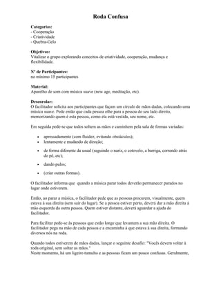 Roda Confusa
Categorias:
- Cooperação
- Criatividade
- Quebra-Gelo
Objetivos:
Vitalizar o grupo explorando conceitos de criatividade, cooperação, mudança e
flexibilidade.
Nº de Participantes:
no mínimo 15 participantes
Material:
Aparelho de som com música suave (new age, meditação, etc).
Desenrolar:
O facilitador solicita aos participantes que façam um círculo de mãos dadas, colocando uma
música suave. Pede então que cada pessoa olhe para a pessoa do seu lado direito,
memorizando quem é esta pessoa, como ela está vestida, seu nome, etc.
Em seguida pede-se que todos soltem as mãos e caminhem pela sala de formas variadas:
• apressadamente (com fluidez, evitando obstáculos);
• lentamente e mudando de direção;
• de forma diferente da usual (seguindo o nariz, o cotovelo, a barriga, correndo atrás
do pé, etc);
• dando pulos;
• (criar outras formas).
O facilitador informa que quando a música parar todos deverão permanecer parados no
lugar onde estiverem.
Então, ao parar a música, o facilitador pede que as pessoas procurem, visualmente, quem
estava à sua direita (sem sair do lugar). Se a pessoa estiver perto, deverá dar a mão direita à
mão esquerda da outra pessoa. Quem estiver distante, deverá aguardar a ajuda do
facilitador.
Para facilitar pede-se às pessoas que estão longe que levantem a sua mão direita. O
facilitador pega na mão de cada pessoa e a encaminha à que estava à sua direita, formando
diversos nós na roda.
Quando todos estiverem de mãos dadas, lançar o seguinte desafio: "Vocês devem voltar à
roda original, sem soltar as mãos."
Neste momento, há um ligeiro tumulto e as pessoas ficam um pouco confusas. Geralmente,
 