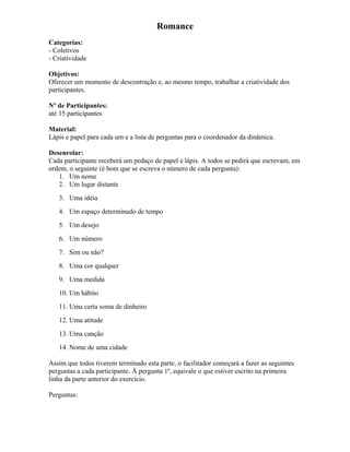 Romance
Categorias:
- Coletivos
- Criatividade
Objetivos:
Oferecer um momento de descontração e, ao mesmo tempo, trabalhar a criatividade dos
participantes.
Nº de Participantes:
até 15 participantes
Material:
Lápis e papel para cada um e a lista de perguntas para o coordenador da dinâmica.
Desenrolar:
Cada participante receberá um pedaço de papel e lápis. A todos se pedirá que escrevam, em
ordem, o seguinte (é bom que se escreva o número de cada pergunta):
1. Um nome
2. Um lugar distante
3. Uma idéia
4. Um espaço determinado de tempo
5. Um desejo
6. Um número
7. Sim ou não?
8. Uma cor qualquer
9. Uma medida
10. Um hábito
11. Uma certa soma de dinheiro
12. Uma atitude
13. Uma canção
14. Nome de uma cidade
Assim que todos tiverem terminado esta parte, o facilitador começará a fazer as seguintes
perguntas a cada participante. À pergunta 1ª, equivale o que estiver escrito na primeira
linha da parte anterior do exercício.
Perguntas:
 