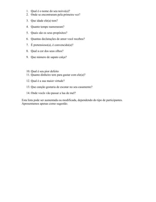 1. Qual é o nome do seu noivo(a)?
2. Onde se encontraram pela primeira vez?
3. Que idade ele(a) tem?
4. Quanto tempo namoraram?
5. Quais são os seus propósitos?
6. Quantas declarações de amor você recebeu?
7. É pretensioso(a), é convencido(a)?
8. Qual a cor dos seus olhos?
9. Que número de sapato calça?
10. Qual é seu pior defeito
11. Quanto dinheiro tem para gastar com ele(a)?
12. Qual é a sua maior virtude?
13. Que canção gostaria de escutar no seu casamento?
14. Onde vocês vão passar a lua de mel?
Esta lista pode ser aumentada ou modificada, dependendo do tipo de participantes.
Apresentamos apenas como sugestão.
 