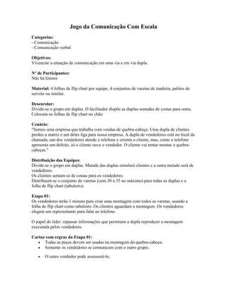 Jogo da Comunicação Com Escala
Categorias:
- Comunicação
- Comunicação verbal
Objetivos:
Vivenciar a situação de comunicação em uma via e em via dupla.
Nº de Participantes:
Não há limites
Material: 4 folhas de flip chart por equipe, 4 conjuntos de varetas de madeira, palitos de
sorvete ou similar.
Desenrolar:
Divide-se o grupo em duplas. O facilitador dispõe as duplas sentadas de costas para outra.
Colocam-se folhas de flip chart no chão.
Cenário:
"Somos uma empresa que trabalha com vendas de quebra-cabeça. Uma dupla de clientes
perdeu a matriz e um deles liga para nossa empresa. A dupla de vendedores está no local da
chamada, um dos vendedores atende o telefone e orienta o cliente, mas, como o telefone
apresenta um defeito, só o cliente ouve o vendedor. O cliente vai tentar montar o quebra-
cabeças."
Distribuição das Equipes:
Divide-se o grupo em duplas. Metade das duplas simulará clientes e a outra metade será de
vendedores.
Os clientes sentam-se de costas para os vendedores.
Distribuem-se o conjunto de varetas (com 30 a 35 no máximo) para todas as duplas e a
folha de flip chart (tabuleiro).
Etapa 01:
Os vendedores terão 1 minuto para criar uma montagem com todos as varetas, usando a
folha de flip chart como tabuleiro. Os clientes aguardam a montagem. Os vendedores
elegem um representante para falar ao telefone.
O papel do líder: repassar informações que permitam a dupla reproduzir a montagem
executada pelos vendedores.
Cartaz com regras da Etapa 01:
• Todas as peças devem ser usadas na montagem do quebra-cabeça;
• Somente os vendedores se comunicam com o outro grupo;
• O outro vendedor pode assessorá-lo;
 