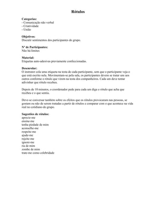 Rótulos
Categorias:
- Comunicação não verbal
- Criatividade
- União
Objetivos:
Discutir sentimentos dos participantes do grupo.
Nº de Participantes:
Não há limites
Material:
Etiquetas auto-adesivas previamente confeccionadas.
Desenrolar:
O instrutor cola uma etiqueta na testa de cada participante, sem que o participante veja o
que está escrito nela. Movimentam-se pela sala, os participantes devem se tratar uns aos
outros conforme o rótulo que virem na testa dos companheiros. Cada um deve tentar
adivinhar que rótulo recebeu.
Depois de 10 minutos, o coordenador pede para cada um diga o rótulo que acha que
recebeu e o que sentiu.
Deve-se conversar também sobre os efeitos que os rótulos provocaram nas pessoas, se
gostam ou não de serem tratadas a partir de rótulos e comparar com o que acontece na vida
real no cotidiano do grupo.
Sugestões de rótulos:
aprecie-me
ensine-me
tenha piedade de mim
aconselhe-me
respeite-me
ajude-me
rejeite-me
ignore-me
ria de mim
zombe de mim
trate-me como celebridade
 