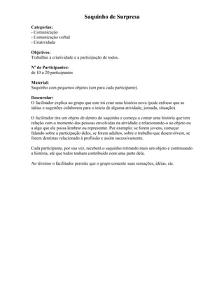 Saquinho de Surpresa
Categorias:
- Comunicação
- Comunicação verbal
- Criatividade
Objetivos:
Trabalhar a criatividade e a participação de todos.
Nº de Participantes:
de 10 a 20 participantes
Material:
Saquinho com pequenos objetos (um para cada participante).
Desenrolar:
O facilitador explica ao grupo que este irá criar uma história nova (pode enfocar que as
idéias e sugestões colaborem para o início de alguma atividade, jornada, situação).
O facilitador tira um objeto de dentro do saquinho e começa a contar uma história que tem
relação com o momento das pessoas envolvidas na atividade e relacionando-o ao objeto ou
a algo que ele possa lembrar ou representar. Por exemplo: se forem jovens, começar
falando sobre a participação deles, se forem adultos, sobre o trabalho que desenvolvem, se
forem dentistas relacionado à profissão e assim sucessivamente.
Cada participante, por sua vez, receberá o saquinho retirando mais um objeto e continuando
a história, até que todos tenham contribuído com uma parte dela.
Ao término o facilitador permite que o grupo comente suas sensações, idéias, etc.
 