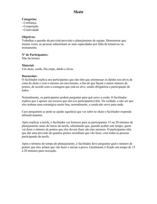 Skate
Categorias:
- Confiança
- Cooperação
- Criatividade
Objetivos:
Trabalhar a questão da previsão/provisão e planejamento de equipe. Demonstrar que,
muitas vezes, as pessoas subestimam as suas capacidades por falta de tentativas ou
treinamento.
Nº de Participantes:
Não há limites
Material:
Um skate, corda, fita crepe, dardo e alvos.
Desenrolar:
O facilitador explica aos participantes que eles têm que arremessar os dardos nos alvos de
cima do skate e com o mesmo em movimento, a fim de que façam o maior número de
pontos, de acordo com a contagem que está no alvo, sendo obrigatória a participação de
todos.
Normalmente, os participantes podem perguntar para quê serve a corda. O facilitador
explica que é apenas um recurso que eles (os participantes) têm. Na verdade, a não ser que
eles tenham uma estratégica muito boa, normalmente, a corda não serve para nada.
Caso perguntem se pode-se ajudar aquele(a) que vai subir no skate o facilitador responde
afirmativamente.
Após explicar a tarefa, o facilitador vai fornecer para os participantes 15 ou 20 minutos de
planejamento antes do início da tarefa, salientando que, quando acabar este tempo, quem
vai dizer o número de pontos que eles devem fazer são eles mesmos. O participantes têm
que dar uma previsão de quantos pontos acreditam que vão fazer, com todas as pessoas
participando da tarefa.
Após o término do tempo do planejamento, o facilitador deve perguntar qual o número de
pontos que eles acham que vão fazer e iniciar a prova. Geralmente é fixado um tempo de 15
a 20 minutos para execução.
 