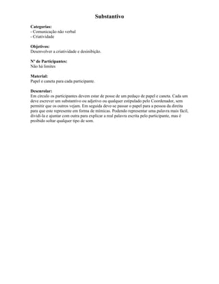 Substantivo
Categorias:
- Comunicação não verbal
- Criatividade
Objetivos:
Desenvolver a criatividade e desinibição.
Nº de Participantes:
Não há limites
Material:
Papel e caneta para cada participante.
Desenrolar:
Em círculo os participantes devem estar de posse de um pedaço de papel e caneta. Cada um
deve escrever um substantivo ou adjetivo ou qualquer estipulado pelo Coordenador, sem
permitir que os outros vejam. Em seguida deve-se passar o papel para a pessoa da direita
para que este represente em forma de mímicas. Podendo representar uma palavra mais fácil,
dividi-la e ajuntar com outra para explicar a real palavra escrita pelo participante, mas é
proibido soltar qualquer tipo de som.
 