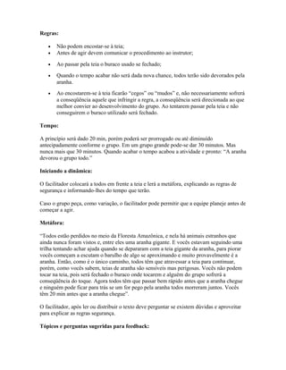 Regras:
• Não podem encostar-se à teia;
• Antes de agir devem comunicar o procedimento ao instrutor;
• Ao passar pela teia o buraco usado se fechado;
• Quando o tempo acabar não será dada nova chance, todos terão sido devorados pela
aranha.
• Ao encostarem-se à teia ficarão “cegos” ou “mudos” e, não necessariamente sofrerá
a conseqüência aquele que infringir a regra, a conseqüência será direcionada ao que
melhor convier ao desenvolvimento do grupo. Ao tentarem passar pela teia e não
conseguirem o buraco utilizado será fechado.
Tempo:
A princípio será dado 20 min, porém poderá ser prorrogado ou até diminuído
antecipadamente conforme o grupo. Em um grupo grande pode-se dar 30 minutos. Mas
nunca mais que 30 minutos. Quando acabar o tempo acabou a atividade e pronto: “A aranha
devorou o grupo todo.”
Iniciando a dinâmica:
O facilitador colocará a todos em frente a teia e lerá a metáfora, explicando as regras de
segurança e informando-lhes do tempo que terão.
Caso o grupo peça, como variação, o facilitador pode permitir que a equipe planeje antes de
começar a agir.
Metáfora:
“Todos estão perdidos no meio da Floresta Amazônica, e nela há animais estranhos que
ainda nunca foram vistos e, entre eles uma aranha gigante. E vocês estavam seguindo uma
trilha tentando achar ajuda quando se depararam com a teia gigante da aranha, para piorar
vocês começam a escutam o barulho de algo se aproximando e muito provavelmente é a
aranha. Então, como é o único caminho, todos têm que atravessar a teia para continuar,
porém, como vocês sabem, teias de aranha são sensíveis mas perigosas. Vocês não podem
tocar na teia, pois será fechado o buraco onde tocarem e alguém do grupo sofrerá a
conseqüência do toque. Agora todos têm que passar bem rápido antes que a aranha chegue
e ninguém pode ficar para trás se um for pego pela aranha todos morreram juntos. Vocês
têm 20 min antes que a aranha chegue”.
O facilitador, após ler ou distribuir o texto deve perguntar se existem dúvidas e aproveitar
para explicar as regras segurança.
Tópicos e perguntas sugeridas para feedback:
 
