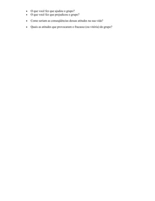 • O que você fez que ajudou o grupo?
• O que você fez que prejudicou o grupo?
• Como seriam as conseqüências dessas atitudes na sua vida?
• Quais as atitudes que provocaram o fracasso (ou vitória) do grupo?
 
