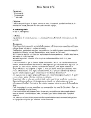 Toca, Pára e Cria
Categorias:
- Apresentação
- Comunicação
- Criatividade
Objetivos:
Facilitar a aprendizagem de algum assunto ou tema, descontrair, possibilitar afinação de
trabalho em equipe, exercitar a criatividade, entrosar o grupo.
Nº de Participantes:
de 8 a 40 participantes
Material:
Equipamento de som (CD, cassete ou similar), cartolinas, flip-chart, pincéis coloridos, fita
gomada.
Desenrolar:
O facilitador informa que irá ser trabalhado ou desenvolvido um tema específico, utilizando
música, dança, bate-papo, e muita criatividade.
Escolhem-se, previamente, de cinco a sete palavras-chaves do toma ou assunto tema que irá
ser desenvolvido com o grupo. Estas palavras serão escritas no flip-chart.
Selecionam-se também, previamente, algumas músicas que possam ser tocadas para dançar,
adequadas ao estilo do grupo.
As cadeiras pode ser afastadas a fim de que se tenha um ambiente mais livre para
movimentos.
O facilitador solicita que se formem duplas informando: "Vocês vão conversar livremente,
durante, aproximadamente, dois minutos, sobre a palavra que vou escrever no flip-chart (ou
quadro). Ao final dos dois minutos, colocarei uma música e, cada dupla, começará a
dançar. Quando a música parar, as duplas se desfazem e cada pessoa procurará uma outra
pessoa e formará uma nova dupla. Nesse momento, eu já terei colocado no flip-chart (ou
quadro) uma nova palavra, para uma nova conversa de mais dois minutos".
Em seguida pode-se sugerir grupos de três pessoas, para a terceira palavra, grupos de quatro
pessoas, para a quarta palavra e assim sucessivamente.
Ao concluir todas as palavras, orienta-se cada equipe para formar uma frase, com sentido
lógico, utilizando, na forma e ordem que quiser, as palavras relacionadas, que foram
colocadas no flip-chart. Concede-se dez minutos para essa conversa grupal, de formação da
frase.
Cada grupo deverá escrever a sua frase em uma cartolina (ou papel de flip-chart) e fixar em
local estabelecido pelo facilitador.
O facilitador efetua a leitura das frases, destacando as semelhanças, explanando sobre o
tema ou assunto, distribuindo um texto (se houver) para leitura, destacando tópicos de
interesse.
Por consenso escolhe-lhe a frase mais bonita ou mais adequada ao assunto-tema e premia-
se o grupo (se desejável) que formulou a frase escolhida.
 