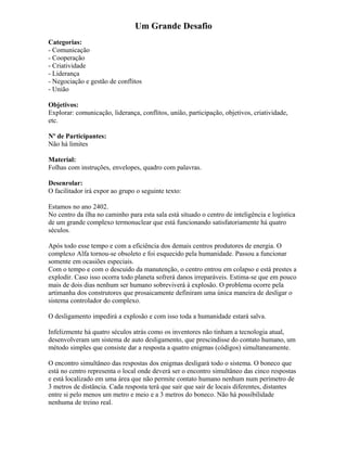 Um Grande Desafio
Categorias:
- Comunicação
- Cooperação
- Criatividade
- Liderança
- Negociação e gestão de conflitos
- União
Objetivos:
Explorar: comunicação, liderança, conflitos, união, participação, objetivos, criatividade,
etc.
Nº de Participantes:
Não há limites
Material:
Folhas com instruções, envelopes, quadro com palavras.
Desenrolar:
O facilitador irá expor ao grupo o seguinte texto:
Estamos no ano 2402.
No centro da ilha no caminho para esta sala está situado o centro de inteligência e logística
de um grande complexo termonuclear que está funcionando satisfatoriamente há quatro
séculos.
Após todo esse tempo e com a eficiência dos demais centros produtores de energia. O
complexo Alfa tornou-se obsoleto e foi esquecido pela humanidade. Passou a funcionar
somente em ocasiões especiais.
Com o tempo e com o descuido da manutenção, o centro entrou em colapso e está prestes a
explodir. Caso isso ocorra todo planeta sofrerá danos irreparáveis. Estima-se que em pouco
mais de dois dias nenhum ser humano sobreviverá à explosão. O problema ocorre pela
artimanha dos construtores que prosaicamente definiram uma única maneira de desligar o
sistema controlador do complexo.
O desligamento impedirá a explosão e com isso toda a humanidade estará salva.
Infelizmente há quatro séculos atrás como os inventores não tinham a tecnologia atual,
desenvolveram um sistema de auto desligamento, que prescindisse do contato humano, um
método simples que consiste dar a resposta a quatro enigmas (códigos) simultaneamente.
O encontro simultâneo das respostas dos enigmas desligará todo o sistema. O boneco que
está no centro representa o local onde deverá ser o encontro simultâneo das cinco respostas
e está localizado em uma área que não permite contato humano nenhum num perímetro de
3 metros de distância. Cada resposta terá que sair que sair de locais diferentes, distantes
entre si pelo menos um metro e meio e a 3 metros do boneco. Não há possibilidade
nenhuma de treino real.
 