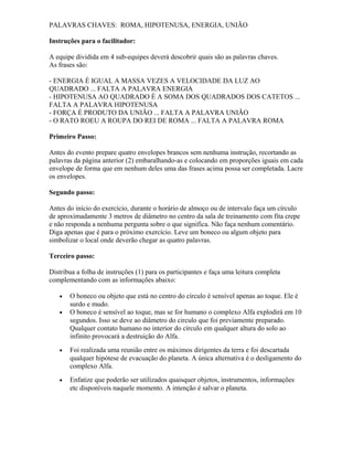 PALAVRAS CHAVES: ROMA, HIPOTENUSA, ENERGIA, UNIÃO
Instruções para o facilitador:
A equipe dividida em 4 sub-equipes deverá descobrir quais são as palavras chaves.
As frases são:
- ENERGIA É IGUAL A MASSA VEZES A VELOCIDADE DA LUZ AO
QUADRADO ... FALTA A PALAVRA ENERGIA
- HIPOTENUSA AO QUADRADO É A SOMA DOS QUADRADOS DOS CATETOS ...
FALTA A PALAVRA HIPOTENUSA
- FORÇA É PRODUTO DA UNIÃO ... FALTA A PALAVRA UNIÃO
- O RATO ROEU A ROUPA DO REI DE ROMA ... FALTA A PALAVRA ROMA
Primeiro Passo:
Antes do evento prepare quatro envelopes brancos sem nenhuma instrução, recortando as
palavras da página anterior (2) embaralhando-as e colocando em proporções iguais em cada
envelope de forma que em nenhum deles uma das frases acima possa ser completada. Lacre
os envelopes.
Segundo passo:
Antes do início do exercício, durante o horário de almoço ou de intervalo faça um círculo
de aproximadamente 3 metros de diâmetro no centro da sala de treinamento com fita crepe
e não responda a nenhuma pergunta sobre o que significa. Não faça nenhum comentário.
Diga apenas que é para o próximo exercício. Leve um boneco ou algum objeto para
simbolizar o local onde deverão chegar as quatro palavras.
Terceiro passo:
Distribua a folha de instruções (1) para os participantes e faça uma leitura completa
complementando com as informações abaixo:
• O boneco ou objeto que está no centro do círculo é sensível apenas ao toque. Ele é
surdo e mudo.
• O boneco é sensível ao toque, mas se for humano o complexo Alfa explodirá em 10
segundos. Isso se deve ao diâmetro do circulo que foi previamente preparado.
Qualquer contato humano no interior do círculo em qualquer altura do solo ao
infinito provocará a destruição do Alfa.
• Foi realizada uma reunião entre os máximos dirigentes da terra e foi descartada
qualquer hipótese de evacuação do planeta. A única alternativa é o desligamento do
complexo Alfa.
• Enfatize que poderão ser utilizados quaisquer objetos, instrumentos, informações
etc disponíveis naquele momento. A intenção é salvar o planeta.
 