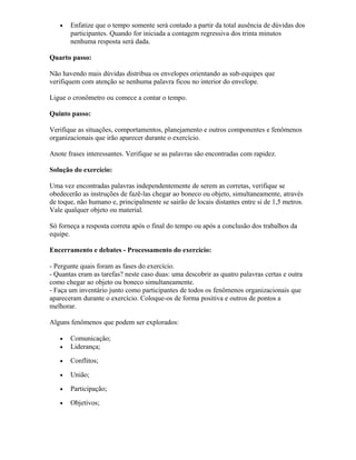 • Enfatize que o tempo somente será contado a partir da total ausência de dúvidas dos
participantes. Quando for iniciada a contagem regressiva dos trinta minutos
nenhuma resposta será dada.
Quarto passo:
Não havendo mais dúvidas distribua os envelopes orientando as sub-equipes que
verifiquem com atenção se nenhuma palavra ficou no interior do envelope.
Ligue o cronômetro ou comece a contar o tempo.
Quinto passo:
Verifique as situações, comportamentos, planejamento e outros componentes e fenômenos
organizacionais que irão aparecer durante o exercício.
Anote frases interessantes. Verifique se as palavras são encontradas com rapidez.
Solução do exercício:
Uma vez encontradas palavras independentemente de serem as corretas, verifique se
obedecerão as instruções de fazê-las chegar ao boneco ou objeto, simultaneamente, através
de toque, não humano e, principalmente se sairão de locais distantes entre si de 1,5 metros.
Vale qualquer objeto ou material.
Só forneça a resposta correta após o final do tempo ou após a conclusão dos trabalhos da
equipe.
Encerramento e debates - Processamento do exercício:
- Pergunte quais foram as fases do exercício.
- Quantas eram as tarefas? neste caso duas: uma descobrir as quatro palavras certas e outra
como chegar ao objeto ou boneco simultaneamente.
- Faça um inventário junto como participantes de todos os fenômenos organizacionais que
apareceram durante o exercício. Coloque-os de forma positiva e outros de pontos a
melhorar.
Alguns fenômenos que podem ser explorados:
• Comunicação;
• Liderança;
• Conflitos;
• União;
• Participação;
• Objetivos;
 