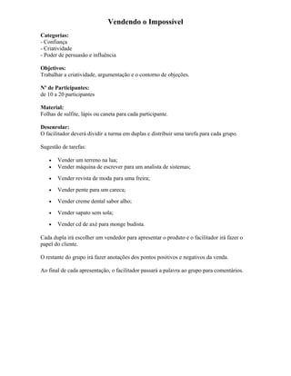 Vendendo o Impossível
Categorias:
- Confiança
- Criatividade
- Poder de persuasão e influência
Objetivos:
Trabalhar a criatividade, argumentação e o contorno de objeções.
Nº de Participantes:
de 10 a 20 participantes
Material:
Folhas de sulfite, lápis ou caneta para cada participante.
Desenrolar:
O facilitador deverá dividir a turma em duplas e distribuir uma tarefa para cada grupo.
Sugestão de tarefas:
• Vender um terreno na lua;
• Vender máquina de escrever para um analista de sistemas;
• Vender revista de moda para uma freira;
• Vender pente para um careca;
• Vender creme dental sabor alho;
• Vender sapato sem sola;
• Vender cd de axé para monge budista.
Cada dupla irá escolher um vendedor para apresentar o produto e o facilitador irá fazer o
papel do cliente.
O restante do grupo irá fazer anotações dos pontos positivos e negativos da venda.
Ao final de cada apresentação, o facilitador passará a palavra ao grupo para comentários.
 