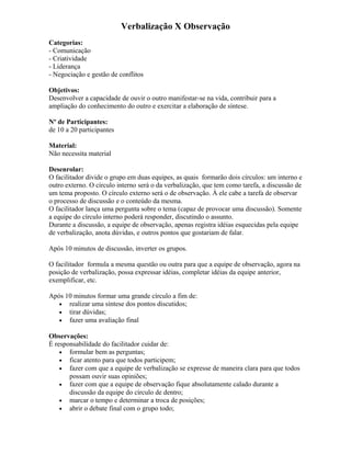 Verbalização X Observação
Categorias:
- Comunicação
- Criatividade
- Liderança
- Negociação e gestão de conflitos
Objetivos:
Desenvolver a capacidade de ouvir o outro manifestar-se na vida, contribuir para a
ampliação do conhecimento do outro e exercitar a elaboração de síntese.
Nº de Participantes:
de 10 a 20 participantes
Material:
Não necessita material
Desenrolar:
O facilitador divide o grupo em duas equipes, as quais formarão dois círculos: um interno e
outro externo. O círculo interno será o da verbalização, que tem como tarefa, a discussão de
um tema proposto. O círculo externo será o de observação. À ele cabe a tarefa de observar
o processo de discussão e o conteúdo da mesma.
O facilitador lança uma pergunta sobre o tema (capaz de provocar uma discussão). Somente
a equipe do círculo interno poderá responder, discutindo o assunto.
Durante a discussão, a equipe de observação, apenas registra idéias esquecidas pela equipe
de verbalização, anota dúvidas, e outros pontos que gostariam de falar.
Após 10 minutos de discussão, inverter os grupos.
O facilitador formula a mesma questão ou outra para que a equipe de observação, agora na
posição de verbalização, possa expressar idéias, completar idéias da equipe anterior,
exemplificar, etc.
Após 10 minutos formar uma grande círculo a fim de:
• realizar uma síntese dos pontos discutidos;
• tirar dúvidas;
• fazer uma avaliação final
Observações:
É responsabilidade do facilitador cuidar de:
• formular bem as perguntas;
• ficar atento para que todos participem;
• fazer com que a equipe de verbalização se expresse de maneira clara para que todos
possam ouvir suas opiniões;
• fazer com que a equipe de observação fique absolutamente calado durante a
discussão da equipe do círculo de dentro;
• marcar o tempo e determinar a troca de posições;
• abrir o debate final com o grupo todo;
 
