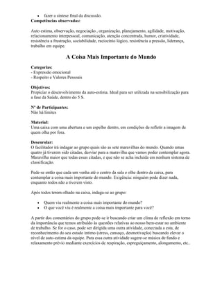 • fazer a síntese final da discussão.
Competências observadas:
Auto estima, observação, negociação , organização, planejamento, agilidade, motivação,
relacionamento interpessoal, comunicação, atenção concentrada, humor, criatividade,
resistência a frustração, sociabilidade, raciocínio lógico, resistência a pressão, liderança,
trabalho em equipe.
A Coisa Mais Importante do Mundo
Categorias:
- Expressão emocional
- Respeito e Valores Pessoais
Objetivos:
Propiciar o desenvolvimento da auto-estima. Ideal para ser utilizada na sensibilização para
a fase da Saúde, dentro do 5 S.
Nº de Participantes:
Não há limites
Material:
Uma caixa com uma abertura e um espelho dentro, em condições de refletir a imagem de
quem olha por fora.
Desenrolar:
O facilitador irá indagar ao grupo quais são as sete maravilhas do mundo. Quando umas
quatro já tiverem sido citadas, desviar para a maravilha que vamos poder contemplar agora.
Maravilha maior que todas essas citadas, e que não se acha incluída em nenhum sistema de
classificação.
Pede-se então que cada um venha até o centro da sala e olhe dentro da caixa, para
contemplar a coisa mais importante do mundo. Exigência: ninguém pode dizer nada,
enquanto todos não a tiverem visto.
Após todos terem olhado na caixa, indaga-se ao grupo:
• Quem viu realmente a coisa mais importante do mundo?
• O que você viu é realmente a coisa mais importante para você?
A partir dos comentários do grupo pode-se ir buscando criar um clima de reflexão em torno
da importância que temos atribuído às questões relativas ao nosso bem-estar no ambiente
de trabalho. Se for o caso, pode ser dirigida uma outra atividade, conectada a esta, de
reconhecimento do seu estado intimo (stress, cansaço, desmotivação) buscando elevar o
nível de auto-estima da equipe. Para essa outra atividade sugere-se música de fundo e
relaxamento prévio mediante exercícios de respiração, espreguiçamento, alongamento, etc..
 