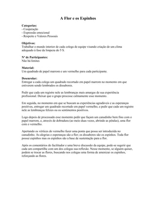 A Flor e os Espinhos
Categorias:
- Cooperação
- Expressão emocional
- Respeito e Valores Pessoais
Objetivos:
Trabalhar o mundo interior de cada colega de equipe visando criação de um clima
adequado à fase da limpeza do 5 S.
Nº de Participantes:
Não há limites
Material:
Um quadrado de papel marrom e um vermelho para cada participante.
Desenrolar:
Entregar a cada colega um quadrado recortado em papel marrom no momento em que
estiverem sendo lembrados os dissabores.
Pedir que cada um registre nele as lembranças mais amargas de sua experiência
profissional. Deixar que o grupo processe calmamente esse momento.
Em seguida, no momento em que se buscam as experiências agradáveis e as esperanças
positivas, entregar um quadrado recortado em papel vermelho, e pedir que cada um registre
nele as lembranças felizes ou os sentimentos positivos.
Logo depois de processado esse momento pedir que façam um canudinho bem fino com o
papel marrom, e, através de dobradura (ao meio duas vezes, abrindo as pétalas), uma flor
com o vermelho.
Apertando os vértices do vermelho fazer uma ponta que possa ser introduzida no
canudinho. As alegrias e esperanças são a flor; os dissabores são os espinhos. Toda flor
possui espinhos mas os espinhos são a base de sustentação para a flor.
Após os comentários do facilitador e uma breve discussão da equipe, pode-se sugerir que
cada um compartilhe com um dos colegas sua reflexão. Nesse momento, se alguém quiser,
podem se trocar as flores, buscando nos colegas uma forma de amenizar os espinhos,
reforçando as flores.
 