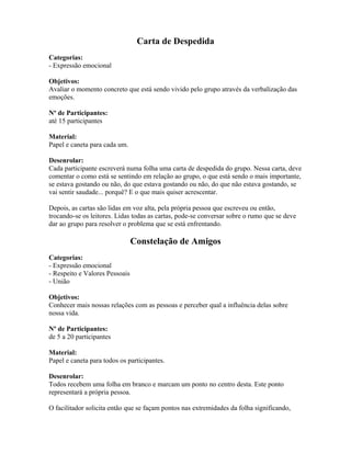Carta de Despedida
Categorias:
- Expressão emocional
Objetivos:
Avaliar o momento concreto que está sendo vivido pelo grupo através da verbalização das
emoções.
Nº de Participantes:
até 15 participantes
Material:
Papel e caneta para cada um.
Desenrolar:
Cada participante escreverá numa folha uma carta de despedida do grupo. Nessa carta, deve
comentar o como está se sentindo em relação ao grupo, o que está sendo o mais importante,
se estava gostando ou não, do que estava gostando ou não, do que não estava gostando, se
vai sentir saudade... porquê? E o que mais quiser acrescentar.
Depois, as cartas são lidas em voz alta, pela própria pessoa que escreveu ou então,
trocando-se os leitores. Lidas todas as cartas, pode-se conversar sobre o rumo que se deve
dar ao grupo para resolver o problema que se está enfrentando.
Constelação de Amigos
Categorias:
- Expressão emocional
- Respeito e Valores Pessoais
- União
Objetivos:
Conhecer mais nossas relações com as pessoas e perceber qual a influência delas sobre
nossa vida.
Nº de Participantes:
de 5 a 20 participantes
Material:
Papel e caneta para todos os participantes.
Desenrolar:
Todos recebem uma folha em branco e marcam um ponto no centro desta. Este ponto
representará a própria pessoa.
O facilitador solicita então que se façam pontos nas extremidades da folha significando,
 