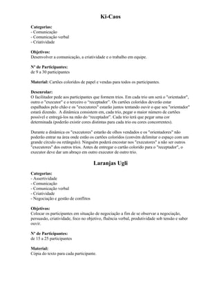 Ki-Caos
Categorias:
- Comunicação
- Comunicação verbal
- Criatividade
Objetivos:
Desenvolver a comunicação, a criatividade e o trabalho em equipe.
Nº de Participantes:
de 9 a 30 participantes
Material: Cartões coloridos de papel e vendas para todos os participantes.
Desenrolar:
O facilitador pede aos participantes que formem trios. Em cada trio um será o "orientador",
outro o "executor" e o terceiro o “receptador”. Os cartões coloridos deverão estar
espalhados pelo chão e os "executores" estarão juntos tentando ouvir o que seu "orientador"
estará dizendo. A dinâmica consistem em, cada trio, pegar o maior número de cartões
possível e entregá-los na mão do “receptador”. Cada trio terá que pegar uma cor
determinada (poderão existir cores distintas para cada trio ou cores concorrentes).
Durante a dinâmica os "executores" estarão de olhos vendados e os "orientadores" não
poderão entrar na área onde estão os cartões coloridos (convém delimitar o espaço com um
grande círculo ou retângulo). Ninguém poderá encostar nos "executores" a não ser outros
"executores" dos outros trios. Antes de entregar o cartão colorido para o "receptador", o
executor deve dar um abraço em outro executor de outro trio.
Laranjas Ugli
Categorias:
- Assertividade
- Comunicação
- Comunicação verbal
- Criatividade
- Negociação e gestão de conflitos
Objetivos:
Colocar os participantes em situação de negociação a fim de se observar a negociação,
persuasão, criatividade, foco no objetivo, fluência verbal, produtividade sob tensão e saber
ouvir.
Nº de Participantes:
de 15 a 25 participantes
Material:
Cópia do texto para cada participante.
 