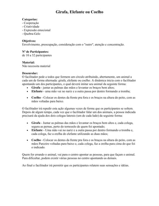 Girafa, Elefante ou Coelho
Categorias:
- Cooperação
- Criatividade
- Expressão emocional
- Quebra-Gelo
Objetivos:
Envolvimento, preocupação, consideração com o "outro", atenção e concentração.
Nº de Participantes:
de 10 a 32 participantes
Material:
Não necessita material
Desenrolar:
O facilitador pede a todos que formem um círculo atribuindo, abertamente, um animal a
cada um de forma alternada: girafa, elefante ou coelho. A dinâmica inicia com o facilitador
apontando um dos participantes, o qual deverá imitar seu animal da seguinte forma:
• Girafa - juntar as palmas das mãos e levantar os braços bem altos;
• Elefante - uma mão vai no nariz e a outra passa por dentro formando a tromba;
• Coelho - Colocar os dentes da frente pra fora e os braços na altura do peito, com as
mãos voltadas para baixo.
O facilitador irá repedir esta ação algumas vezes de forma que os participantes se soltem.
Depois de algum tempo, cada vez que o facilitador falar um dos animais, a pessoa indicada
precisará da ajuda dos dois colegas laterais (um de cada lado) da seguinte forma:
• Girafa - Juntar as palmas das mãos e levantar os braços bem altos e, cada colega,
segura as pernas, perto do tornozelo de quem foi apontado;
• Elefante - Uma mão vai no nariz e a outra passa por dentro formando a tromba e,
cada colega, faz a orelha do elefante utilizando as duas mãos;
• Coelho - Colocar os dentes da frente pra fora e os braços na altura do peito, com as
mãos Parceiro voltadas para baixo e, cada colega, faz a orelha para cima do que foi
o indicado.
Quem for errando o animal, vai para o centro apontar as pessoas, para que façam o animal.
Para dificultar, podem existir várias pessoas no centro apontando as demais.
Ao final o facilitador irá permitir que os participantes relatem suas sensações e idéias.
 