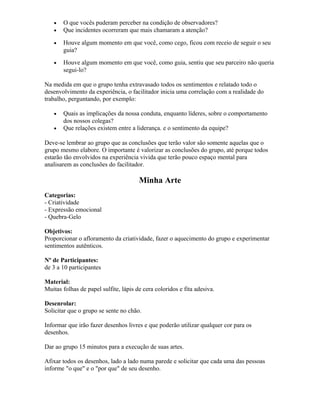 • O que vocês puderam perceber na condição de observadores?
• Que incidentes ocorreram que mais chamaram a atenção?
• Houve algum momento em que você, como cego, ficou com receio de seguir o seu
guia?
• Houve algum momento em que você, como guia, sentiu que seu parceiro não queria
segui-lo?
Na medida em que o grupo tenha extravasado todos os sentimentos e relatado todo o
desenvolvimento da experiência, o facilitador inicia uma correlação com a realidade do
trabalho, perguntando, por exemplo:
• Quais as implicações da nossa conduta, enquanto líderes, sobre o comportamento
dos nossos colegas?
• Que relações existem entre a liderança. e o sentimento da equipe?
Deve-se lembrar ao grupo que as conclusões que terão valor são somente aquelas que o
grupo mesmo elabore. O importante é valorizar as conclusões do grupo, até porque todos
estarão tão envolvidos na experiência vivida que terão pouco espaço mental para
analisarem as conclusões do facilitador.
Minha Arte
Categorias:
- Criatividade
- Expressão emocional
- Quebra-Gelo
Objetivos:
Proporcionar o afloramento da criatividade, fazer o aquecimento do grupo e experimentar
sentimentos autênticos.
Nº de Participantes:
de 3 a 10 participantes
Material:
Muitas folhas de papel sulfite, lápis de cera coloridos e fita adesiva.
Desenrolar:
Solicitar que o grupo se sente no chão.
Informar que irão fazer desenhos livres e que poderão utilizar qualquer cor para os
desenhos.
Dar ao grupo 15 minutos para a execução de suas artes.
Afixar todos os desenhos, lado a lado numa parede e solicitar que cada uma das pessoas
informe "o que" e o "por que" de seu desenho.
 